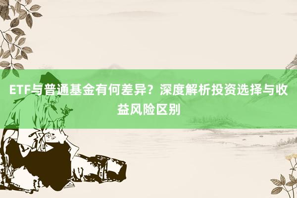 ETF与普通基金有何差异？深度解析投资选择与收益风险区别