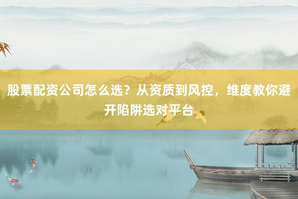 股票配资公司怎么选？从资质到风控，维度教你避开陷阱选对平台