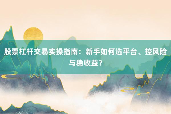 股票杠杆交易实操指南：新手如何选平台、控风险与稳收益？