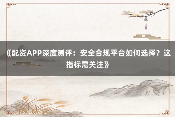 《配资APP深度测评：安全合规平台如何选择？这指标需关注》