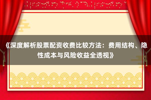 《深度解析股票配资收费比较方法：费用结构、隐性成本与风险收益全透视》