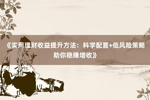 《实用理财收益提升方法：科学配置+低风险策略助你稳赚增收》