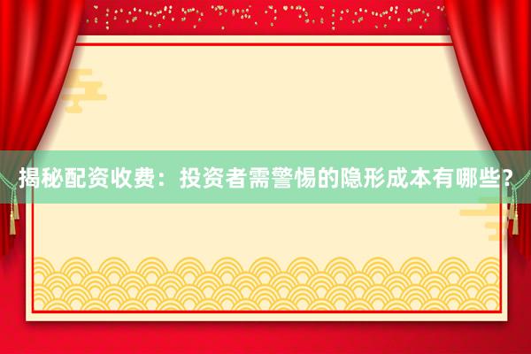 揭秘配资收费：投资者需警惕的隐形成本有哪些？