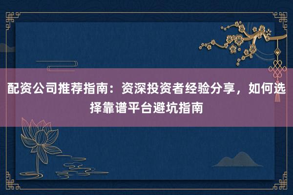 配资公司推荐指南：资深投资者经验分享，如何选择靠谱平台避坑指南