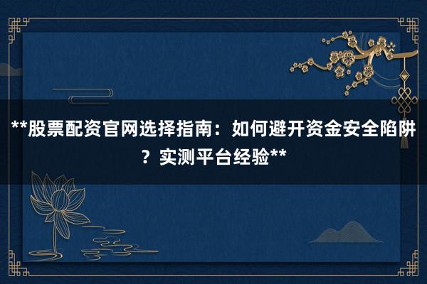 **股票配资官网选择指南：如何避开资金安全陷阱？实测平台经验**