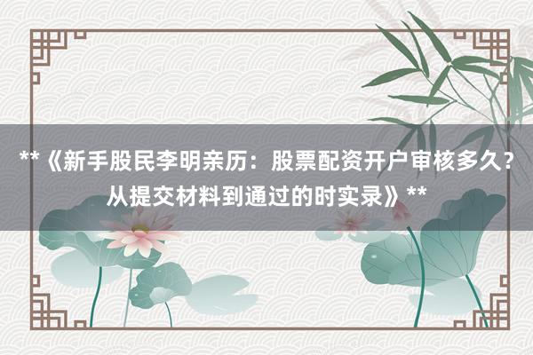 **《新手股民李明亲历：股票配资开户审核多久？从提交材料到通过的时实录》**