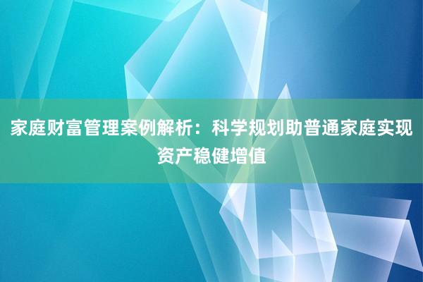 家庭财富管理案例解析：科学规划助普通家庭实现资产稳健增值
